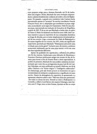 114 JOAO,ROBERW FARIA .
. numpequenD arrlgo l?a~aa senta~~ nu~trqda, e~(25 dejunho.
Alemclos, elDgios a.RDssi, Mit(;hadb fazuma revda~a(}surpreeIi­
dente: a.,plateiabrasileir~nao. co.nhedaate entaoa obra de S~akes­
pe~re. No passado., 0 grandeator rDmantico Joao Caetanohavia
representadDapenas os '(arranjo~" do. escritor 1}eodcissico~frances ,
'Fram;:ois Duds, isto e,adapta~~es.quemutilaramaspe~asDrlgi2
nais; aCDniDdandD-as as regras do Classidsmo. OtelofDi uma des'­
sag pe~aS, representadaem tradu<;aode GDn<;alves deMagalh~es,
a partir de 1837. Ede se crer que Machado a tehhavistD nop~CD.,
. do TeatroS;PedrD:deAlcantara nos ,fula!dOS@.DS 1850.JDaO Cae':';
tanD manteve ape<;a no. repert6riode ~ua companhiadramcitica
ao Io.ngo. de decadas,-por setratar simplesHletitedo-priD.dpaI1?a~';
pel de sua carreira. Lo.gD, aencena<;.ao. do bielo deShakespearee
de DU:gas tragedias,de sua auto.ria, em.1871~tinh<i urn significado
impDrtante, apDntadQ pDrMachado: <~~akespeare.istasendD urna­
revela<;a9 par~muita gente'). Incll1sive para elemes.mD,podemDs
acrescentar, lembrando. que1e~ uma pev-ateatral e ve-la em cena
sao duas e:x}:ierienciasdiferentes. .
Apesarda qualidade dos espetcic:lllos,"aafiuen'ciado' publico.
naD fDidas maiDtes. rnt~lectuaiscomoSalvado~ de Mendo.n<;a e
Francisco Otavianopublicaramartigos'em Jomais do. Rio de ra:­
neiro pal."a louvai a arte de. Ernesto.Rossie atrair esp~ctadores, A
pedido'do.primei~o, MaChado feZUInaanilisecttidadosadainter'­
preta<;aD que 0 atDr deu ao prDtagonista da peya LufsXI, de Ca$i­
.mirDelavigne, e:m textD publitadono JornalAReforma, em 20 de~, ' " , '_ _ , ' , _' ":" _ ' ' , ' _ '. _ " • 1
.j.ulhD~ Charnou-D de "ilustre.tFagkD" e"inteli~ente ~olaborador»
do dramaturgo,pois o,ao. fDram pDUCOS·QS momentDs em que a
inventividadedo inte:qJretecomplementDu0 significado do textD·
escrito.. D~ante da abrangenciaclDrepert6rio. jaapn~sentado e.a
.. apresentat, observou sobre 0. atDr: "Nao tem.clima seu:perlencem- '
. -The todos osc1imas da terra. Estehaeasniao.sa Shakespeare e~'
'Corneille, ~ Alfieri e LDrd ByrDn: naDesqtieceDelavigne,riemGar­
rett;pemY.Uugo,nem os dois Pumas.(Ajustam-se-lhe nocDrpo
 