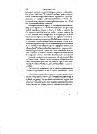 ----------------
rOAO ROBERTO FARIA116
, 	 tanto, do!s anos. antes, como atriz tnigica, eis coI?o avalia as dife-' )
" 	ren<ras'entre ela eRossi: ((Se 0'genio deamjJos eigualrp.entepro:"
fundo, 0 deRossi me parece mais'v1tsto. Alguns dirao, talvezqle,
coriquantonao haja para nenhum deles fronteiras de eswla, a Ris~
tori parecia amar especialmenteaarte classica, ao passo qu~ 0 Rossi •
tenfparticular afeto aarte romantica". " , '
Muito provavelmente aspe<;:asde Shakespearefizetam a dife­
ren<;:a. Rossi impressi9nou'a plateia brasileira como a~or que "sabe
traduzir <. paixao de Romeu, os furores de Ote16, as angu.stias do
Cid, os remor~os doMacbeth, que conhece em s~a todit a escala
,da alma human:a".'Erh 6utras palavras, asi~terpteta<;:oes de Rossi'
,'foram marcantes pela intensidade com qu~ efprimiu os'sentimep­
tos dos ,perso~agens que encarnou. Machad.o as aproximadoesti-'
10 romanti<;:o, opondo-as as de ffistori, certamenfe porque se ca­
ractetizavam pbImais vigor fisico, mais expressi~dade facial e uso
, da voz com enfase'em contiastes agudos. Depeq~ehaestatura,nias
Tobusto, RossiCCtinha uma face flexivel, Urn corpoeapaz,de mdvi­
mentos elaspcose ~estos expressivos, euma voz que alternava vo­
lume etom com facilidade. A natureza tempestrtosa e impreyisivel
de suas paix6estorn6u-o,mereced'or do titulo de ator rop::tantico':12
,Machado termina 0 texto exprimindo 0 desejo impossivel de'
:ver Ristori, Rossie Salvini, juntos, nO,mesmo tablado, interpre­
tando vatiqs personagens! mas em pritneirolugar "Otelo, Ham­
let, rago, Cordelia,pesdemona, Lear, Shylock, todo, 0 Shakesp~a­
" " ree h f i m " ; , -"., "
Cudosament~. nosso escritbr nao sf, manifestou sabre'os espe.:
taculos dadosporSalvini no Rio-deJaneiro em setem,bro e outu­. . 	 ~ , .-~'
, I,a Dennis Kennedy (ed.») The OXford Encyclop§ilia'ofTheatr!! andPerfo,frl'lance:New
• ' York:,The Oxford University·Pr.ess, 2003,1'. 1157. Na sequencia da cita~lio, o·estilode
interpreta~o de Rossi econtraposto ao de Tommaso S~vini, classificadil c~nio"classi­
co)por ser "mais estudado". Tratacse dequestliocontroversa, pois os' critkos delingua
inglesa do.secul0 XIX definiam Rossi:e Salvini Cl>mo interpretes realistas. Sobre 0 a:ssun~
'to, po~e-se rer 0 'belolivro de Mru;vin Carlson, The It~ans SJia~earif:ins: Perf,<mnances _"
by Riston, Sa/vini and Rossi ,in England andAmerica (Washington: Folgef'Books, 1985).
.,' .- - - - - - - - -------------~- -' -~--~--~~--,-~--- ----­ ~
 