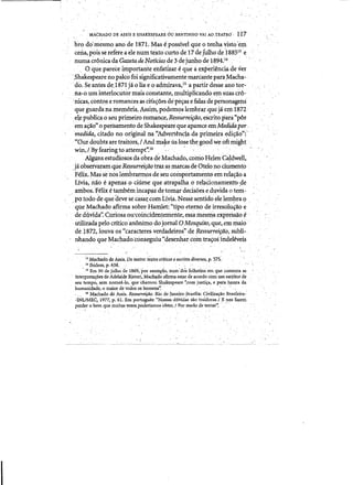 . " ..
MAClfADQ DE ASSIS ESHAKESPEARE6u.BE~,fTINHO VAI AO,TEATRO·. 117
bro do'mesmo ano de tS7L Mas ~. possive! que otenna visto'eIj1
ceria,pois se refere aele numteXtocurtode 17 dejU1ho'd~'188513
e
numacromcadaGazetadeNotfcias de 3dejUnho de 1894:14
. 0 que parece frnPortarite enfarlzar eque aexperienciadever
,Shakespeare no pilCo{oisignificativamente mar.cante para,Macha- ..
do. SeantesdeJs71ia0 Iia eO'adinj,rav.a,15 'aparti:r desse ano tor.,
fia-o um interlocutor mais constante,multiplitando errisilas cro- .
'nieas, conto~ e romanCesas cita~6es depe<;ase falas de personagens
.. queguardanatnem6riq•Assirh, podemc;>s lembrarque jaem1872
·ele publica 0 seu primeiro roman~> Res5urreifao,e.scrito para"por,
ema~o'>0 pensamento de Shakespeare que aparece emMedidapar
medida., citado no original na1'Advertenc:itLda primeirae<lic?o";'
'. "Our.doubts are trait6rs,1 AndniaJeeuslosethegoodw.eoftmight
win, lByfearingto attempt'~16., ...' . '.. • " . .' , . ' . '. ' . . -
Algunsestudiosos daobra de Machado, como Hden CaJ-dw:ell, 

·jaobserv~~eRessurrei¢o ttaz as marcasde Otelono dumentp 

·Felix.Mas Sfnoslembrarmps de Sellcoinportamento em re1a<;aoa 

Livia,nao eapenas ocifuneque,atrapalhaoreIa~iqnamentbde 

·ambos; Felix etambemincap~zde tomardecis6es e duvida 0 tem-:­

/potodo de quedeve se cas~ll:com Livia. Nessesentidoele lempra <;>

que~achado afirma sobre Hamlet: "tipo etemo de irresolu~ao e
deduvidi: Curiosa oU'eoinciden~en1ente, essamesna expressao e"
utilizadapelo entico anonimo dojorilalOMosquito,que, emn1ai~
de l872, louvRos "earaeteres,verdadeiros" de Ressurreifao,subli­
nhandoque Machado:conseguiu '.<desenharcoin tra'tos-indeleveis
l'MaclUtdode Assis.Do teatro: tt;;tos critit:ose escritos divmos, p. 57S:
. 14 Ibidem, p, 638.·. . . . '.' . .." . ..
".IS Ern 30 de jUlh~ de 1869; POt ex:emplo, num'dos folhetins' en1 que comenta as
interpreta/foes de Adelaide R,istoriLMacna,do afirmaestar de acordo COIn run estritorde
sell tempo, sem nomea-Io, qllechamou Shakespeare'~com justiora., epara,hpntada
humanidade; °maior de todos os bQmeJlS.~ . . .
16 Machad,04e A$sis. Ressurreifiio. Rio deJaneiro-Brasilia: Civiliza,.ao Brasileira-'
cINL/Mll.C, 1977;p.61. Em portugues: "N,ossasduvidas sao·trildorasl .E n(jsfazem
Perder 0 b~ que muit~vezes~pbderiamos bbter, I Por medQ de tental'", ..
 