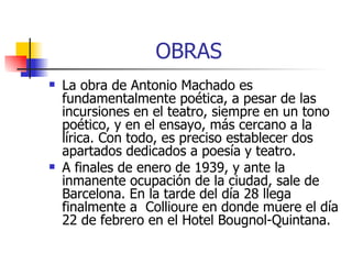 OBRAS La obra de Antonio Machado es fundamentalmente poética, a pesar de las incursiones en el teatro, siempre en un tono poético, y en el ensayo, más cercano a la lírica. Con todo, es preciso establecer dos apartados dedicados a poesía y teatro. A finales de enero de 1939, y ante la inmanente ocupación de la ciudad, sale de Barcelona. En la tarde del día 28 llega finalmente a  Collioure en donde muere el día 22 de febrero en el Hotel Bougnol-Quintana. 