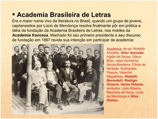 Academia Brasileira de Letras Era o maior nome vivo da literatura no Brasil, quando um grupo de jovens, capitaneados por Lúcio de Mendonça resolve finalmente pôr em prática a idéia da fundação da Academia Brasileira de Letras, nos moldes da  Academia francesa . Machado foi seu primeiro presidente e seu discurso de fundação em 1887 revela sua intenção em participar da academia: Academia , de pé: Rodolfo Amoedo,  Artur Azevedo , Inglês de Sousa, Olavo Bilac, José Veríssimo, Sousa Bandeira, Filinto de Almeida, Guimarães Passos, Valentim Magalhães,  Rodolfo Bernadelli ,  Rodrigo Octavio ,  Heitor Peixoto ; sentados: João Ribeiro, Machado de Assis, Lúcio de Mendonça e  Silva Ramos .  