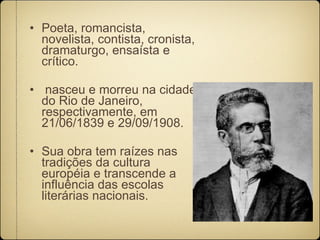 Poeta, romancista, novelista, contista, cronista, dramaturgo, ensaísta e crítico. nasceu e morreu na cidade do Rio de Janeiro, respectivamente, em 21/06/1839 e 29/09/1908.  Sua obra tem raízes nas tradições da cultura européia e transcende a influência das escolas literárias nacionais.  