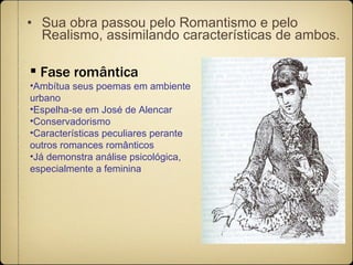 Sua obra passou pelo Romantismo e pelo Realismo, assimilando características de ambos.   Fase romântica Ambítua seus poemas em ambiente urbano Espelha-se em José de Alencar Conservadorismo Características peculiares perante outros romances românticos Já demonstra análise psicológica, especialmente a feminina 