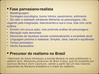 Fase parnasiano-realista Metalinguagem Sondagem psicológica, humor irônico, pessimismo, sofrimento Dá valor a realidade retratando fielmente os personagens, não  vagando pela imaginação, descrevendo-a nua e crua, mas com certa sutileza Enredo com pouca ação, mas profunda análise de personagens Narração mais demorada Denúncias de injustiças sociais contextualizando a sociedade atual Linguagem próxima a realidade: Simples, clara, natural e equilibrada Tempo psicológico Heróis fracassados Precursor do realismo no Brasil Machado de Assis introduziu a escola literária no país publicando a célebre obra:  Memórias póstumas de Brás Cubas , que foi sucedida por  Quincas Borba  e  Dom Casmurro .   sendo a partir daí um dos maiores expoentes da literatura brasileira e o maior do realismo. 