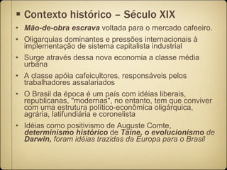 Contexto histórico – Século XIX Mão-de-obra   escrava  voltada para o mercado cafeeiro.  Oligarquias dominantes e pressões internacionais à implementação de sistema capitalista industrial Surge através dessa nova economia a classe média urbana A classe apóia cafeicultores, responsáveis pelos trabalhadores assalariados O Brasil da época é um país com idéias liberais, republicanas, "modernas", no entanto, tem que conviver com uma estrutura político-econômica oligárquica, agrária, latifundiária e coronelista Idéias como positivismo de Auguste Comte,  determinismo histórico  de  Taine, o evolucionismo  de  Darwin,  foram idéias trazidas da Europa para o Brasil 