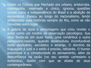  Dizem os Críticos que Machado era urbano, aristocrata,
    cosmopolita, reservado e cínico, ignorou questões
    sociais como a independência do Brasil e a abolição da
    escravatura. Passou ao longo do nacionalismo, tendo
    ambientado suas histórias sempre do Rio, como se não
    houvesse outro lugar.
A     galeria de tipos e personagens que criou revelar o
    autor como um mestre da observação psicológica. Sua
    obra divide-se em duas fases, uma romântica e outra
    parnasiano-realista, quando desenvolveu inconfundível
    estilo desiludido, sarcástico e amargo. O domínio da
    linguagem é sutil e o estilo é preciso, reticente. O humor
    pessimista e a complexidade do pensamento, além da
    desconfiança na razão (no seu sentido cartesiano e
    iluminista), fazem com que se afaste de seus
    contemporâneos.
 