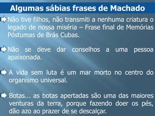 Algumas sábias frases de Machado
Não tive filhos, não transmiti a nenhuma criatura o
legado de nossa miséria – Frase final de Memórias
Póstumas de Brás Cubas.

Não se deve dar conselhos a uma pessoa
apaixonada.

A vida sem luta é um mar morto no centro do
organismo universal.

Botas... as botas apertadas são uma das maiores
venturas da terra, porque fazendo doer os pés,
dão azo ao prazer de se descalçar.
 