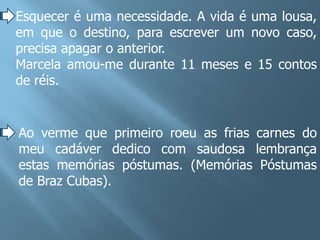 Esquecer é uma necessidade. A vida é uma lousa,
em que o destino, para escrever um novo caso,
precisa apagar o anterior.
Marcela amou-me durante 11 meses e 15 contos
de réis.


Ao verme que primeiro roeu as frias carnes do
meu cadáver dedico com saudosa lembrança
estas memórias póstumas. (Memórias Póstumas
de Braz Cubas).
 