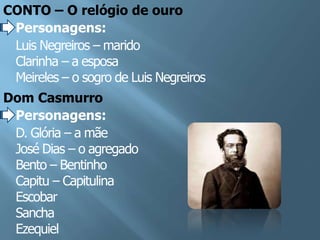 CONTO – O relógio de ouro
 Personagens:
 Luis Negreiros – marido
 Clarinha – a esposa
 Meireles – o sogro de Luis Negreiros
Dom Casmurro
 Personagens:
 D. Glória – a mãe
 José Dias – o agregado
 Bento – Bentinho
 Capitu – Capitulina
 Escobar
 Sancha
 Ezequiel
 