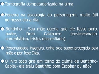 Tomografia computadorizada na alma.

Penetra na psicologia do personagem, muito útil
no nosso dia-a-dia.

Bentinho – Sua mãe queria que ele fosse puro,
padre,    Dom         Casmurro     (ensimesmado,
sorumbático, triste, desconfiado).

Personalidade insegura, tinha sido super-protegido pela
mãe e por José Dias.
O livro todo gira em torno do ciúme de Bentinho-
Capitu- ela traiu Bentinho com Escobar ou não?
 