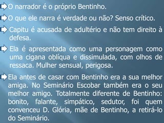 O narrador é o próprio Bentinho.
O que ele narra é verdade ou não? Senso crítico.
Capitu é acusada de adultério e não tem direito à
defesa.
Ela é apresentada como uma personagem como
uma cigana oblíqua e dissimulada, com olhos de
ressaca. Mulher sensual, perigosa.
Ela antes de casar com Bentinho era a sua melhor
amiga. No Seminário Escobar também era o seu
melhor amigo. Totalmente diferente de Bentinho:
bonito, falante, simpático, sedutor, foi quem
convenceu D. Glória, mãe de Bentinho, a retirá-lo
do Seminário.
 