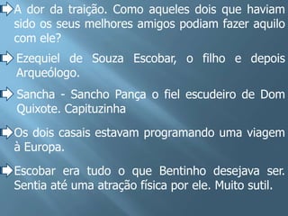 A dor da traição. Como aqueles dois que haviam
sido os seus melhores amigos podiam fazer aquilo
com ele?
Ezequiel de Souza Escobar, o filho e depois
Arqueólogo.
Sancha - Sancho Pança o fiel escudeiro de Dom
Quixote. Capituzinha
Os dois casais estavam programando uma viagem
à Europa.
Escobar era tudo o que Bentinho desejava ser.
Sentia até uma atração física por ele. Muito sutil.
 