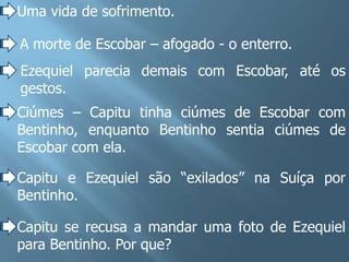 Uma vida de sofrimento.

A morte de Escobar – afogado - o enterro.
Ezequiel parecia demais com Escobar, até os
gestos.
Ciúmes – Capitu tinha ciúmes de Escobar com
Bentinho, enquanto Bentinho sentia ciúmes de
Escobar com ela.

Capitu e Ezequiel são “exilados” na Suíça por
Bentinho.

Capitu se recusa a mandar uma foto de Ezequiel
para Bentinho. Por que?
 