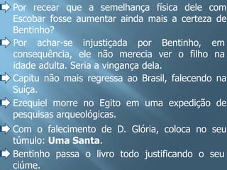 Por recear que a semelhança física dele com
Escobar fosse aumentar ainda mais a certeza de
Bentinho?
Por achar-se injustiçada por Bentinho, em
consequência, ele não merecia ver o filho na
idade adulta. Seria a vingança dela.
Capitu não mais regressa ao Brasil, falecendo na
Suíça.
Ezequiel morre no Egito em uma expedição de
pesquisas arqueológicas.
Com o falecimento de D. Glória, coloca no seu
túmulo: Uma Santa.
Bentinho passa o livro todo justificando o seu
ciúme.
 