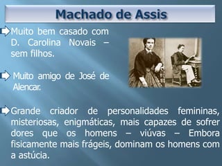 Muito bem casado com
D. Carolina Novais –
sem filhos.

Muito amigo de José de
Alencar.

Grande criador de personalidades femininas,
misteriosas, enigmáticas, mais capazes de sofrer
dores que os homens – viúvas – Embora
fisicamente mais frágeis, dominam os homens com
a astúcia.
 