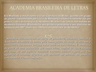 Era Machado o maior nome vivo da Literatura no Brasil, quando um grupo
de jovens, capitaneados por Lúcio de Mendonça resolve finalmente pôr em
prática a ideia da fundação da Academia Brasileira de Letras nos moldes da
Academia francesa. Machado foi seu primeiro presidente e seu discurso de
fundação em 1887 revela sua intenção em participar da Academia:



“ Senhores, investindo-me no cargo de presidente, quisestes começar a
Academia Brasileira de Letras pela consagração da idade. Se não sou o
mais velho dos nossos colegas, estou entre os mais velhos. É simbólico
da parte de uma instituição que conta viver, confiar da idade funções
que mais de um espírito eminente exerceria melhor. Agora que vos
agradeço a escolha, digo-vos que buscarei na medida do possível
corresponder à vossa confiança.
 