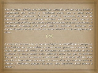 Não é preciso definir esta instituição, iniciada por um moço, aceita e
completada por moços, a Academia nasce com a alma nova,
naturalmente ambiciosa. O vosso desejo é conservar, no meio da
federação política, a unidade literária. Tal obra exige, não só a
compreensão pública, mas ainda e principalmente a vossa constância. A
Academia Francesa, pela qual esta se modelou, sobrevive aos
acontecimentos de toda casta, às escolas literárias e às transformações
civis.



A vossa há de querer ter as mesmas feições de estabilidade e progresso.
Já o batismo das suas cadeiras com os nomes preclaros e saudosos da
ficção, da lírica, da crítica e da eloquência nacionais é indício de que a
tradição é o seu primeiro voto. Cabe-vos fazer com que ele perdure.
Passai aos vossos sucessores o pensamento e a vontade iniciais, para
que eles o transmitam aos seus, e a vossa obra seja contada entre as
sólidas e brilhantes páginas da nossa vida brasileira. Está aberta a
sessão. “
 