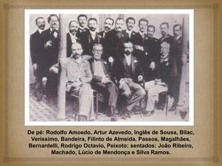 De pé: Rodolfo Amoedo, Artur Azevedo, Inglês de Sousa, Bilac,
 Veríssimo, Bandeira, Filinto de Almeida, Passos, Magalhães,
Bernardelli, Rodrigo Octavio, Peixoto; sentados: João Ribeiro,
        Machado, Lúcio de Mendonça e Silva Ramos.
 