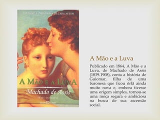 A Mão e a Luva
Publicado em 1864, A Mão e a
Luva, de Machado de Assis
(1839-1908), conta a história de
Guiomar,     filha   de     uma
baronesa que ficou órfã ainda
muito nova e, embora tivesse
uma origem simples, tornou-se
uma moça segura e ambiciosa
na busca de sua ascensão
social.
 