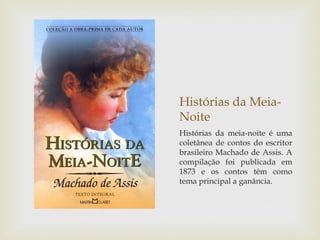 Histórias da Meia-
Noite
Histórias da meia-noite é uma
coletânea de contos do escritor
brasileiro Machado de Assis. A
compilação foi publicada em
1873 e os contos têm como
tema principal a ganância.
 