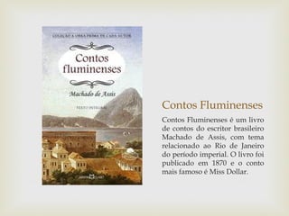 Contos Fluminenses
Contos Fluminenses é um livro
de contos do escritor brasileiro
Machado de Assis, com tema
relacionado ao Rio de Janeiro
do período imperial. O livro foi
publicado em 1870 e o conto
mais famoso é Miss Dollar.
 