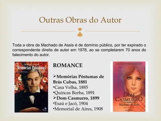Outras Obras do Autor
                                  
Toda a obra de Machado de Assis é de domínio público, por ter expirado o
correspondente direito de autor em 1978, ao se completarem 70 anos do
falecimento do autor.

                     ROMANCE
                     Memórias Póstumas de
                     Brás Cubas, 1881
                     •Casa Velha, 1885
                     •Quincas Borba, 1891
                     Dom Casmurro, 1899
                     •Esaú e Jacó, 1904
                     •Memorial de Aires, 1908
 