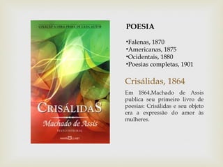POESIA
•Falenas, 1870
•Americanas, 1875
•Ocidentais, 1880
•Poesias completas, 1901

Crisálidas, 1864
Em 1864,Machado de Assis
publica seu primeiro livro de
poesias: Crisálidas e seu objeto
era a expressão do amor às
mulheres.
 