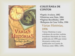 COLETÂNEA DE
CONTOS
•Papéis Avulsos, 1882
•Histórias sem Data, 1884
•Páginas Recolhidas, 1899
•Relíquias da Casa Velha, 1906
  Várias Histórias,
  1896
  Várias Histórias é uma
  coletânea do escritor realista
  brasileiro Machado de Assis,
  publicada em 1896 que reúne
  dezesseis contos seus
  publicados na Gazeta de
  Notícias entre 1884 e 1891.
 