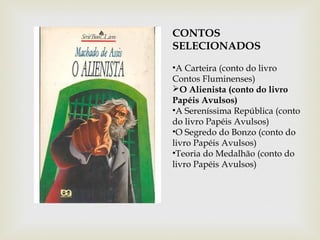 CONTOS
SELECIONADOS
•A Carteira (conto do livro
Contos Fluminenses)
O Alienista (conto do livro
Papéis Avulsos)
•A Sereníssima República (conto
do livro Papéis Avulsos)
•O Segredo do Bonzo (conto do
livro Papéis Avulsos)
•Teoria do Medalhão (conto do
livro Papéis Avulsos)
 