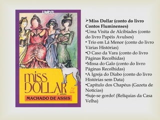 Miss Dollar (conto do livro
Contos Fluminenses)
•Uma Visita de Alcibíades (conto
do livro Papéis Avulsos)
• Trio em Lá Menor (conto do livro
Várias Histórias)
•O Caso da Vara (conto do livro
Páginas Recolhidas)
•Missa do Galo (conto do livro
Páginas Recolhidas)
•A Igreja do Diabo (conto do livro
Histórias sem Data)
•Capítulo dos Chapéus (Gazeta de
Notícias)
•Suje-se gordo! (Relíquias da Casa
Velha)
 