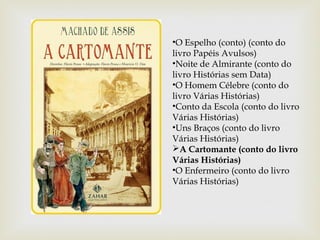 •O Espelho (conto) (conto do
livro Papéis Avulsos)
•Noite de Almirante (conto do
livro Histórias sem Data)
•O Homem Célebre (conto do
livro Várias Histórias)
•Conto da Escola (conto do livro
Várias Histórias)
•Uns Braços (conto do livro
Várias Histórias)
A Cartomante (conto do livro
Várias Histórias)
•O Enfermeiro (conto do livro
Várias Histórias)
 