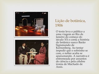 Lição de botânica,
1906
O texto leva o público a
uma viagem ao Rio de
Janeiro do começo do
século XX e conta a história
do botânico sueco Barão
Sigismundo de
Kernonberg. Ao tentar
impedir que o sobrinho se
case, o nobre acaba se
apaixonando. A narrativa é
entremeada por assuntos
de ciência e pela célebre
ironia de Machado de
Assis.
 