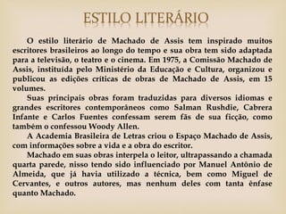 O estilo literário de Machado de Assis tem inspirado muitos
escritores brasileiros ao longo do tempo e sua obra tem sido adaptada
para a televisão, o teatro e o cinema. Em 1975, a Comissão Machado de
Assis, instituída pelo Ministério da Educação e Cultura, organizou e
publicou as edições críticas de obras de Machado de Assis, em 15
volumes.
    Suas principais obras foram traduzidas para diversos idiomas e
grandes escritores contemporâneos como Salman Rushdie, Cabrera
Infante e Carlos Fuentes confessam serem fãs de sua ficção, como
também o confessou Woody Allen.
    A Academia Brasileira de Letras criou o Espaço Machado de Assis,
com informações sobre a vida e a obra do escritor.
    Machado em suas obras interpela o leitor, ultrapassando a chamada
quarta parede, nisso tendo sido influenciado por Manuel Antônio de
Almeida, que já havia utilizado a técnica, bem como Miguel de
Cervantes, e outros autores, mas nenhum deles com tanta ênfase
quanto Machado.
 