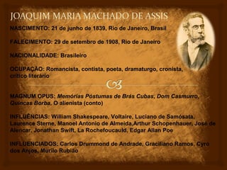 NASCIMENTO: 21 de junho de 1839, Rio de Janeiro, Brasil

FALECIMENTO: 29 de setembro de 1908, Rio de Janeiro

NACIONALIDADE: Brasileiro

OCUPAÇÃO: Romancista, contista, poeta, dramaturgo, cronista,
crítico literário


MAGNUM OPUS: Memórias Póstumas de Brás Cubas, Dom Casmurro,
Quincas Borba, O alienista (conto)

INFLUÊNCIAS: William Shakespeare, Voltaire, Luciano de Samósata,
Laurence Sterne, Manoel Antonio de Almeida,Arthur Schopenhauer, José de
Alencar, Jonathan Swift, La Rochefoucauld, Edgar Allan Poe

INFLUENCIADOS: Carlos Drummond de Andrade, Graciliano Ramos, Cyro
dos Anjos, Murilo Rubião
 