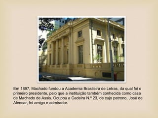 Em 1897, Machado fundou a Academia Brasileira de Letras, da qual foi o
primeiro presidente, pelo que a instituição também conhecida como casa
de Machado de Assis. Ocupou a Cadeira N.º 23, de cujo patrono, José de
Alencar, foi amigo e admirador.
 