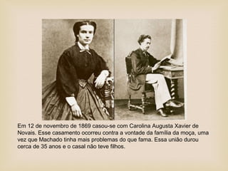 Em 12 de novembro de 1869 casou-se com Carolina Augusta Xavier de
Novais. Esse casamento ocorreu contra a vontade da família da moça, uma
vez que Machado tinha mais problemas do que fama. Essa união durou
cerca de 35 anos e o casal não teve filhos.
 