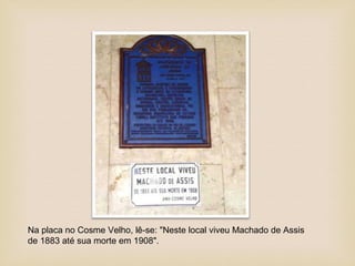 Na placa no Cosme Velho, lê-se: "Neste local viveu Machado de Assis
de 1883 até sua morte em 1908".
 