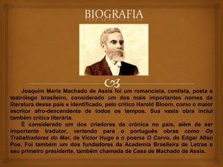 Joaquim Maria Machado de Assis foi um romancista, contista, poeta e
teatrólogo brasileiro, considerado um dos mais importantes nomes da
literatura desse país e identificado, pelo crítico Harold Bloom, como o maior
escritor afro-descendente de todos os tempos. Sua vasta obra inclui
também crítica literária.
     É considerado um dos criadores da crônica no país, além de ser
importante tradutor, vertendo para o português obras como Os
Trabalhadores do Mar, de Victor Hugo e o poema O Corvo, de Edgar Allan
Poe. Foi também um dos fundadores da Academia Brasileira de Letras e
seu primeiro presidente, também chamada de Casa de Machado de Assis.
 
