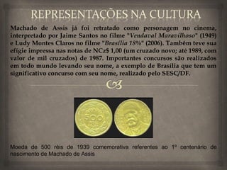 Machado de Assis já foi retratado como personagem no cinema,
interpretado por Jaime Santos no filme "Vendaval Maravilhoso" (1949)
e Ludy Montes Claros no filme "Brasília 18%" (2006). Também teve sua
efígie impressa nas notas de NCz$ 1,00 (um cruzado novo; até 1989, com
valor de mil cruzados) de 1987. Importantes concursos são realizados
em todo mundo levando seu nome, a exemplo de Brasília que tem um
significativo concurso com seu nome, realizado pelo SESC/DF.




Moeda de 500 réis de 1939 comemorativa referentes ao 1º centenário de
nascimento de Machado de Assis
 