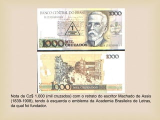 Nota de Cz$ 1.000 (mil cruzados) com o retrato do escritor Machado de Assis
(1839-1908), tendo à esquerda o emblema da Academia Brasileira de Letras,
da qual foi fundador.
 