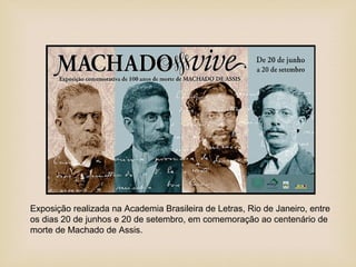 Exposição realizada na Academia Brasileira de Letras, Rio de Janeiro, entre
os dias 20 de junhos e 20 de setembro, em comemoração ao centenário de
morte de Machado de Assis.
 