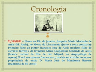 Cronologia

                                 
 21/ 06/1839 – Nasce no Rio de Janeiro, Joaquim Maria Machado de
  Assis (M. Assis), no Morro do Livramento (junto à zona portuária);
  Primeiro filho do pintor Francisco José de Assis (mulato, filho de
  escravos forros) e da lavadeira Maria Leopoldina Machado de Assis
  (branca, natural da Ilha de São Miguel, no Arquipélago de
  Açores).O avô seu paterno fora escravo, na chácara vizinha ao morro,
  propriedade da então D. Maria José de Mendonça Barroso
  (madrinha de M. Assis)
 