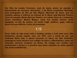 Era filho do mulato Francisco José de Assis, pintor de paredes e
descendente de escravos alforriados, e de Maria Leopoldina Machado,
uma portuguesa da Ilha de São Miguel. Machado de Assis, que era
canhoto, passou a infância na chácara de D. Maria José Barroso Pereira,
viúva do senador Bento Barroso Pereira, na Ladeira Nova do Livramento,
(como identificou Michel Massa), onde sua família morava como
agregada, no Rio de Janeiro. De saúde frágil, epilético, gago, sabe-se
pouco de sua infância e início da juventude.



Ficou órfão de mãe muito cedo e também perdeu a irmã mais nova. Não
freqüentou escola regular, mas, em 1851, com a morte do pai, sua
madrasta Maria Inês, à época morando no bairro em São Cristóvão,
emprega-se como doceira num colégio do bairro, e Machadinho, como era
chamado, torna-se vendedor de doces. No colégio tem contato com
professores e alunos e é provável que tenha assistido às aulas quando
não estava trabalhando.
 