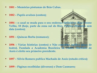  1881 – Memórias póstumas de Brás Cubas.

 1882 – Papéis avulsos (contos);

 1884 – o casal se muda para o seu endereço definitivo: Rua Cosme
  Velho, 18 (hoje, parte da zona sul do Rio). Publica Histórias sem
  data (contos);

 1891 – Quincas Borba (romance);

 1896 – Várias histórias (contos) e Não consultes médico (peça de
  teatro). Fundada a Academia Brasileira de Letras. Machado de
  Assis é eleito seu primeiro presidente.

 1897 – Sílvio Romero publica Machado de Assis (estudo crítico);

 1899 – Páginas recolhidas (diversos) e Dom Casmurro;
 