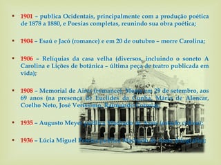  1901 – publica Ocidentais, principalmente com a produção poética
  de 1878 a 1880, e Poesias completas, reunindo sua obra poética;

 1904 – Esaú e Jacó (romance) e em 20 de outubro – morre Carolina;

 1906 – Relíquias da casa velha (diversos, incluindo o soneto A
  Carolina e Lições de botânica – última peça de teatro publicada em
  vida);

 1908 – Memorial de Aires (romance). Morre em 29 de setembro, aos
  69 anos (na presença de Euclides da Cunha, Mário de Alencar,
  Coelho Neto, José Veríssimo, Raimundo Correia);

 1935 – Augusto Meyer publica Machado de Assis (estudo crítico);

 1936 – Lúcia Miguel Pereira publica Machado de Assis (biografia);
 