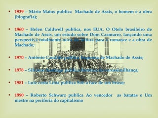  1939 – Mário Matos publica Machado de Assis, o homem e a obra
  (biografia);

 1960 – Helen Caldwell publica, nos EUA, O Otelo brasileiro de
  Machado de Assis, um estudo sobre Dom Casmurro, lançando uma
  perspectiva totalmente nova de leitura para o romance e a obra de
  Machado;

 1970 – Antônio Candido publica Esquema de Machado de Assis;

 1978 – Silviano Santiago publica Retórica da verossimilhança;

 1981 – Luiz costa Lima publica Sob a face de um bruxo;

 1990 – Roberto Schwarz publica Ao vencedor        as batatas e Um
  mestre na periferia do capitalismo
 