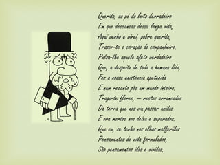Querida, ao pé do leito derradeiro
Em que descansas dessa longa vida,
Aqui venho e virei, pobre querida,
Trazer-te o coração do companheiro.
Pulsa-lhe aquele afeto verdadeiro
Que, a despeito de toda a humana lida,
Fez a nossa existência apetecida
E num recanto pôs um mundo inteiro.
Trago-te flores, — restos arrancados
Da terra que nos viu passar unidos
E ora mortos nos deixa e separados.
Que eu, se tenho nos olhos malferidos
Pensamentos de vida formulados,
São pensamentos idos e vividos.
 