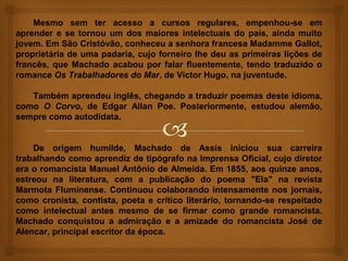 Mesmo sem ter acesso a cursos regulares, empenhou-se em
aprender e se tornou um dos maiores intelectuais do país, ainda muito
jovem. Em São Cristóvão, conheceu a senhora francesa Madamme Gallot,
proprietária de uma padaria, cujo forneiro lhe deu as primeiras lições de
francês, que Machado acabou por falar fluentemente, tendo traduzido o
romance Os Trabalhadores do Mar, de Victor Hugo, na juventude.

   Também aprendeu inglês, chegando a traduzir poemas deste idioma,
como O Corvo, de Edgar Allan Poe. Posteriormente, estudou alemão,
sempre como autodidata.


    De origem humilde, Machado de Assis iniciou sua carreira
trabalhando como aprendiz de tipógrafo na Imprensa Oficial, cujo diretor
era o romancista Manuel Antônio de Almeida. Em 1855, aos quinze anos,
estreou na literatura, com a publicação do poema "Ela" na revista
Marmota Fluminense. Continuou colaborando intensamente nos jornais,
como cronista, contista, poeta e crítico literário, tornando-se respeitado
como intelectual antes mesmo de se firmar como grande romancista.
Machado conquistou a admiração e a amizade do romancista José de
Alencar, principal escritor da época.
 
