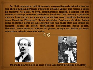 Em 1881, abandona, definitivamente, o romantismo da primeira fase de
sua obra e publica Memórias Póstumas de Brás Cubas, que marca o início
do realismo no Brasil. O livro, extremamente ousado, é escrito por um
defunto e começa com uma dedicatória inusitada: "Ao verme que primeiro
roeu as frias carnes do meu cadáver dedico como saudosa lembrança
estas Memórias Póstumas". Tanto Memórias Póstumas de Brás Cubas
como as demais obras de sua segunda fase vão muito além dos limites do
realismo, apesar de serem normalmente classificados nessa escola.
Machado, como todos os autores do gênero, escapa aos limites de todas
as escolas, criando uma obra única.




    Machado de Assis aos 35 anos (Foto: Academia Brasileira de Letras)
 
