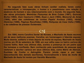 Na segunda fase suas obras tinham caráter realista, tendo como
características: a introspecção, o humor e o pessimismo com relação à
essência do homem e seu relacionamento com o mundo. Da segunda fase,
são obras principais: Memórias Póstumas de Brás Cubas (1881), Quincas
Borba (1892), Dom Casmurro (1900), Esaú e Jacó (1904), Memorial de Aires
(1908), além das coletâneas de contos Papéis Avulsos (1882), Várias
Histórias (1896), Páginas Recolhidas (1906), Relíquias da Casa Velha (1906),
e da coletânea de poesias Ocidentais.



     Em 1904, morre Carolina Xavier de Novaes, e Machado de Assis escreve
um de seus melhores poemas, Carolina, em homenagem à falecida esposa.
Muito doente, solitário e triste depois da morte da esposa, Machado de Assis
morreu em 29 de setembro de 1908, em sua velha casa no bairro carioca do
Cosme Velho. Nem nos últimos dias, aceitou a presença de um padre que
lhe tomasse a confissão. Bem conhecido pela quantidade de pessoas que
visitaram o escritor carioca em seus últimos dias, como Mário de Alencar,
Euclides da Cunha e Astrogildo Pereira (ainda rapaz e por isso
desconhecido dos demais escritores), ficcionalmente o tema da morte de
Machado de Assis foi revisto por Haroldo Maranhão.
 